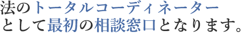 法のトータルコーディネーターとして最初の相談窓口となります。